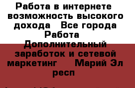 Работа в интернете, возможность высокого дохода - Все города Работа » Дополнительный заработок и сетевой маркетинг   . Марий Эл респ.